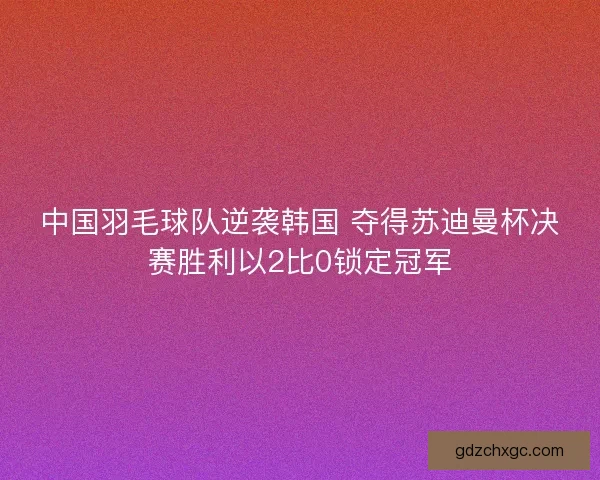 中国羽毛球队逆袭韩国 夺得苏迪曼杯决赛胜利以2比0锁定冠军