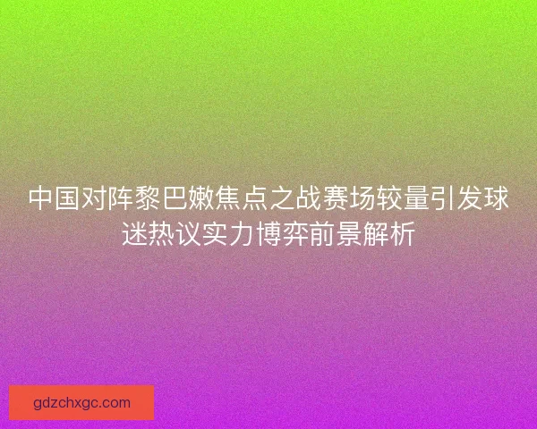 中国对阵黎巴嫩焦点之战赛场较量引发球迷热议实力博弈前景解析