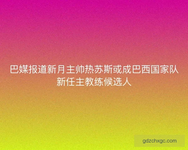 巴媒报道新月主帅热苏斯或成巴西国家队新任主教练候选人