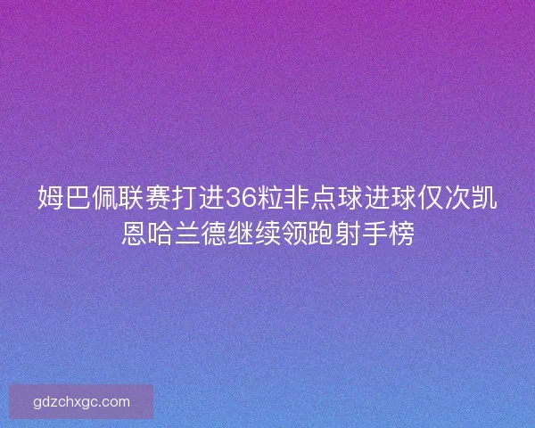 姆巴佩联赛打进36粒非点球进球仅次凯恩哈兰德继续领跑射手榜 姆巴佩联赛打进36粒非点球进球仅次凯恩哈兰德继续领跑射手榜