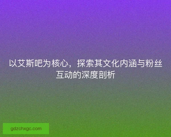 以艾斯吧为核心，探索其文化内涵与粉丝互动的深度剖析