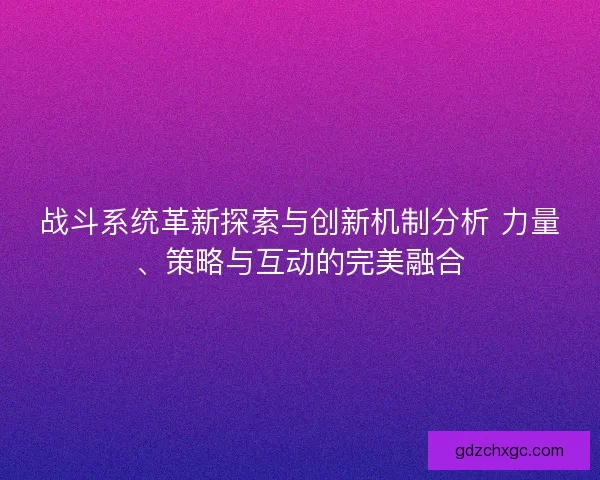 战斗系统革新探索与创新机制分析 力量、策略与互动的完美融合