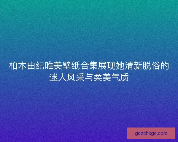 柏木由纪唯美壁纸合集展现她清新脱俗的迷人风采与柔美气质