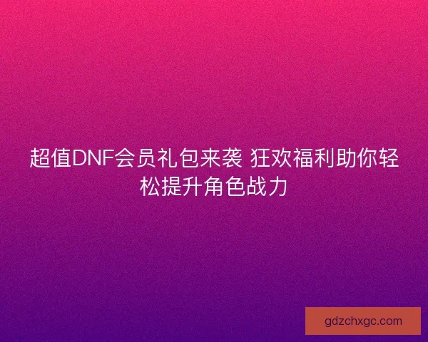 超值DNF会员礼包来袭 狂欢福利助你轻松提升角色战力