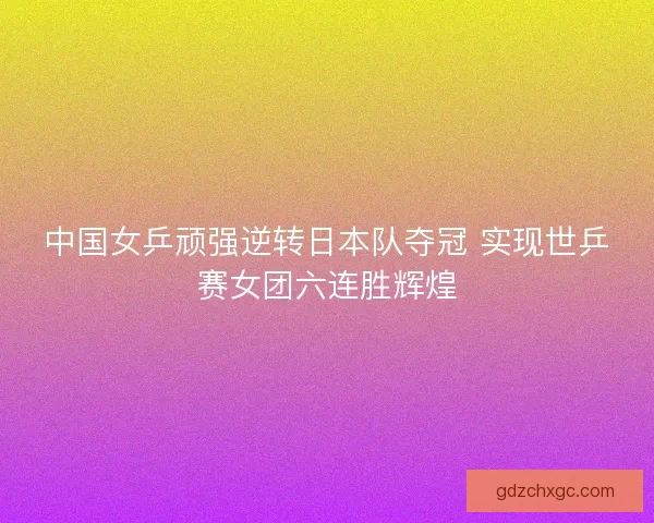 中国女乒顽强逆转日本队夺冠 实现世乒赛女团六连胜辉煌 中国女乒顽强逆转日本队夺冠 实现世乒赛女团六连胜辉煌