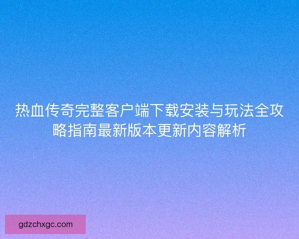热血传奇完整客户端下载安装与玩法全攻略指南最新版本更新内容解析 热血传奇完整客户端下载安装与玩法全攻略指南最新版本更新内容解析