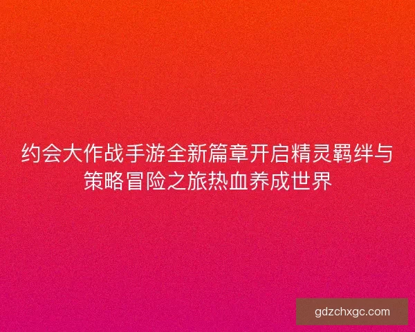 约会大作战手游全新篇章开启精灵羁绊与策略冒险之旅热血养成世界