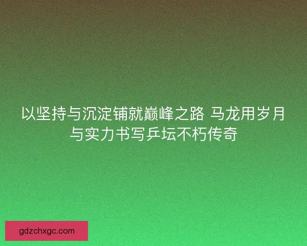 以坚持与沉淀铺就巅峰之路 马龙用岁月与实力书写乒坛不朽传奇 以坚持与沉淀铺就巅峰之路 马龙用岁月与实力书写乒坛不朽传奇
