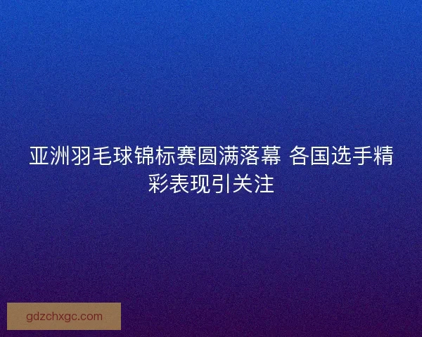 亚洲羽毛球锦标赛圆满落幕 各国选手精彩表现引关注