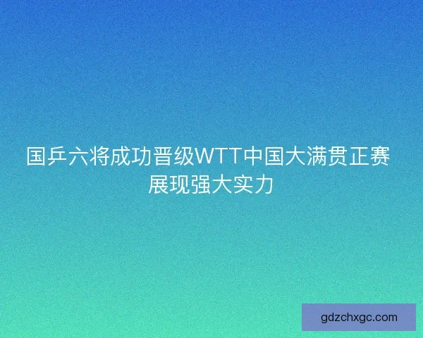 国乒六将成功晋级WTT中国大满贯正赛 展现强大实力