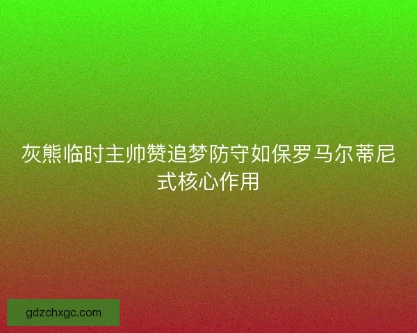 灰熊临时主帅赞追梦防守如保罗马尔蒂尼式核心作用