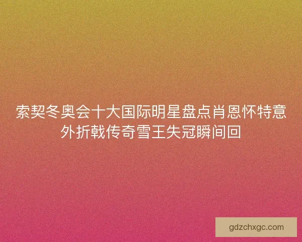 索契冬奥会十大国际明星盘点肖恩怀特意外折戟传奇雪王失冠瞬间回