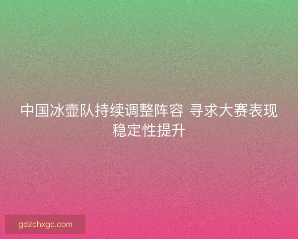 中国冰壶队持续调整阵容 寻求大赛表现稳定性提升