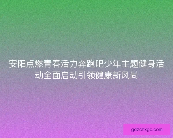 安阳点燃青春活力奔跑吧少年主题健身活动全面启动引领健康新风尚