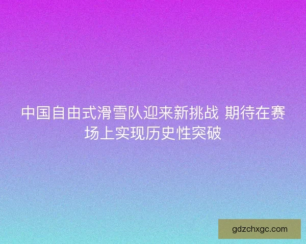 中国自由式滑雪队迎来新挑战 期待在赛场上实现历史性突破
