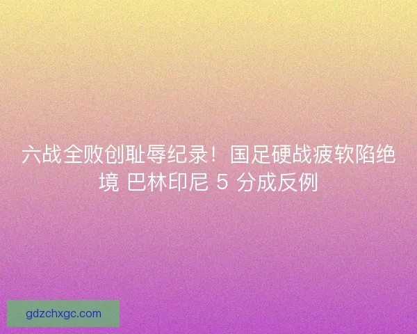 六战全败创耻辱纪录！国足硬战疲软陷绝境 巴林印尼 5 分成反例