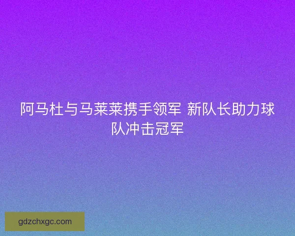 阿马杜与马莱莱携手领军 新队长助力球队冲击冠军 阿马杜与马莱莱携手领军 新队长助力球队冲击冠军