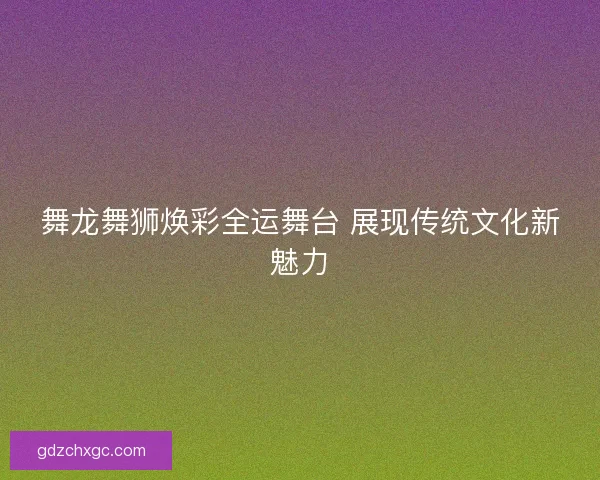 舞龙舞狮焕彩全运舞台 展现传统文化新魅力
